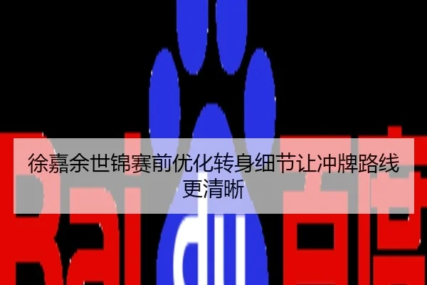 徐嘉余世锦赛前优化转身细节让冲牌路线更清晰