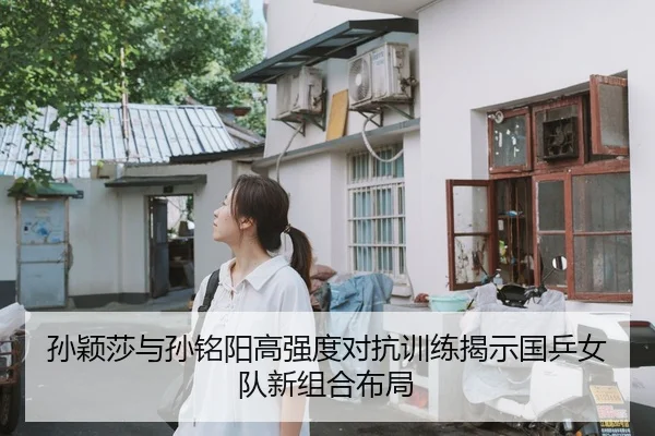 孙颖莎与孙铭阳高强度对抗训练揭示国乒女队新组合布局