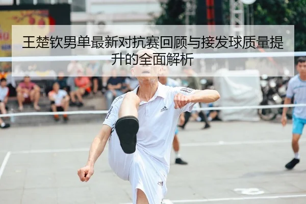 王楚钦男单最新对抗赛回顾与接发球质量提升的全面解析