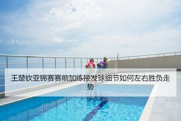 王楚钦亚锦赛赛前加练接发球细节如何左右胜负走势